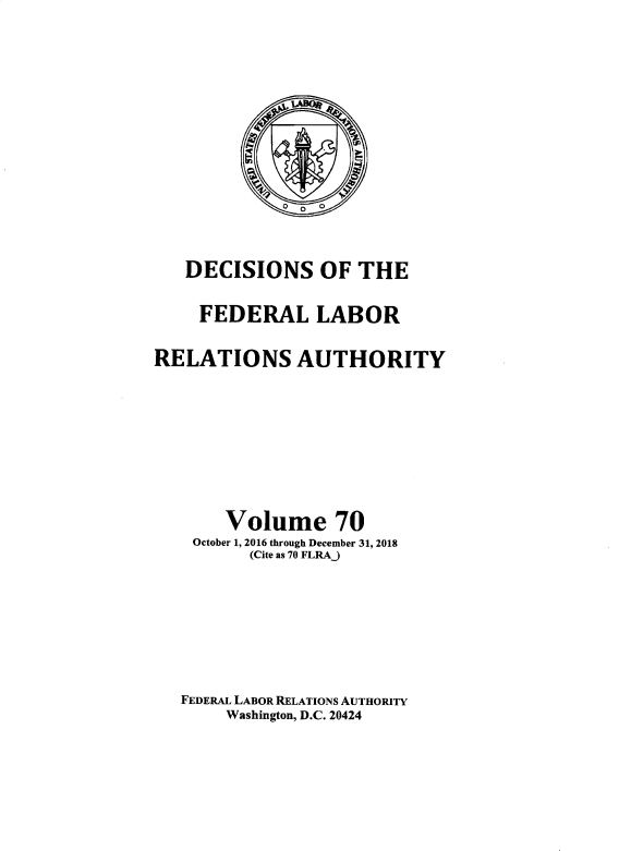 handle is hein.usfed/dflr0070 and id is 1 raw text is: 












   DECISIONS OF THE

     FEDERAL LABOR

RELATIONS AUTHORITY







       Volume 70
    October 1, 2016 through December 31, 2018
          (Cite as 70 FLRA)






   FEDERAL LABOR RELATIONS AUTHORITY
       Washington, D.C. 20424


