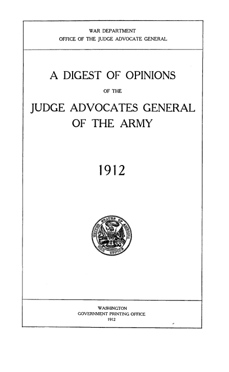 handle is hein.usfed/digojag0001 and id is 1 raw text is: 

       WAR DEPARTMENT
OFFICE OF THE JUDGE ADVOCATE GENERAL


    A DIGEST OF OPINIONS
                OF THE

JUDGE ADVOCATES GENERAL


OF THE ARMY





      1912


    WASHINGTON
GOVERNMENT PRINTING OFFICE
       1912


