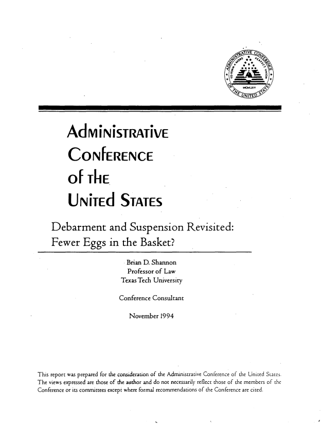 handle is hein.usfed/dsrevfeg0001 and id is 1 raw text is: 















AdmiNiStRAtiVE


CONFERENCE


Of The

U N ited STATES


Debarment and Suspension

Fewer Eggs in the Basket?


Revisited:


                         Brian D. Shannon
                         Professor of Law
                         Texas Tech University

                       Conference Consultant

                          November 1994






This report was prepared for the consideration of the Administrative Conference of the United Siates.
The views expressed are those of the author and do not necessarily reflect those of the members of the
Conference or its committees except where formal recommendations of the Conference are cited.


