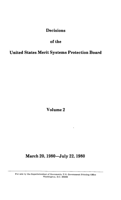 handle is hein.usfed/dusmsp0002 and id is 1 raw text is: Decisions

of the
United States Merit Systems Protection Board
Volume 2
March 20, 1980-July 22, 1980

For sale by the Superintendent of Documents. U.S. Government Printing Office
Washington. D.C. 20402


