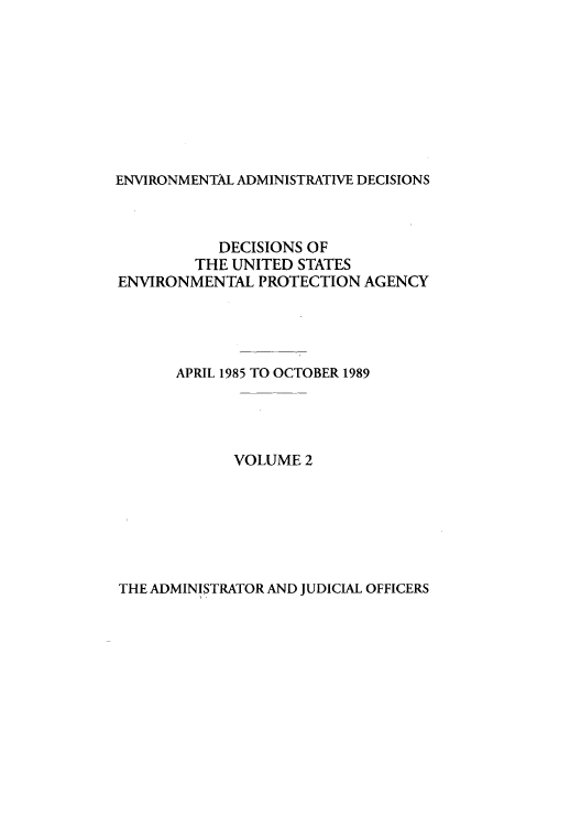 handle is hein.usfed/eadec0002 and id is 1 raw text is: ENVIRONMENTAL ADMINISTRATIVE DECISIONS

DECISIONS OF
THE UNITED STATES
ENVIRONMENTAL PROTECTION AGENCY
APRIL 1985 TO OCTOBER 1989
VOLUME 2

THE ADMINISTRATOR AND JUDICIAL OFFICERS


