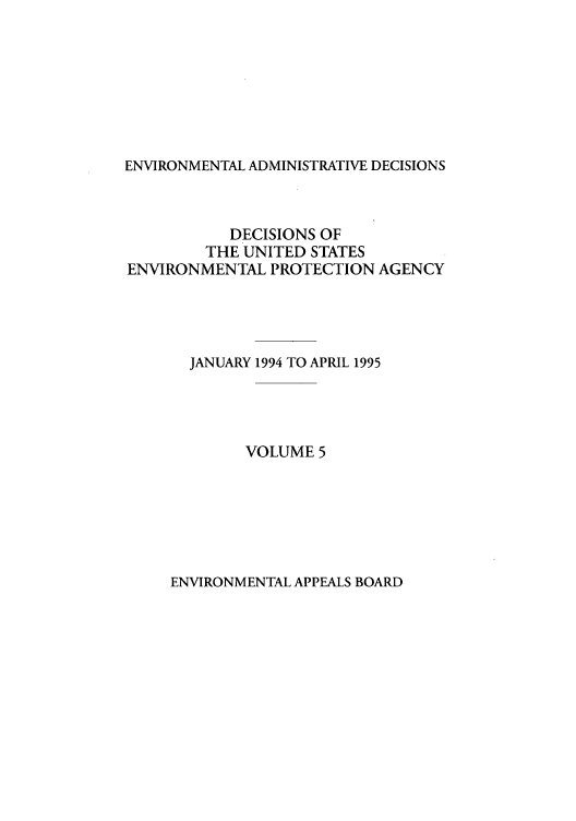 handle is hein.usfed/eadec0005 and id is 1 raw text is: ENVIRONMENTAL ADMINISTRATIVE DECISIONS

DECISIONS OF
THE UNITED STATES
ENVIRONMENTAL PROTECTION AGENCY
JANUARY 1994 TO APRIL 1995
VOLUME 5

ENVIRONMENTAL APPEALS BOARD


