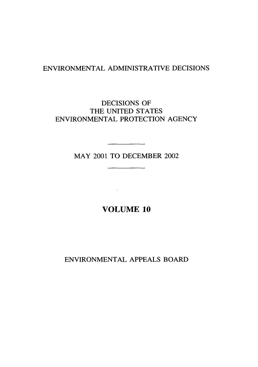 handle is hein.usfed/eadec0010 and id is 1 raw text is: ENVIRONMENTAL ADMINISTRATIVE DECISIONS

DECISIONS OF
THE UNITED STATES
ENVIRONMENTAL PROTECTION AGENCY
MAY 2001 TO DECEMBER 2002
VOLUME 10

ENVIRONMENTAL APPEALS BOARD


