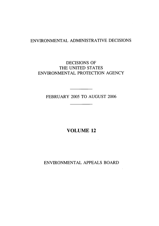 handle is hein.usfed/eadec0012 and id is 1 raw text is: ENVIRONMENTAL ADMINISTRATIVE DECISIONS

DECISIONS OF
THE UNITED STATES
ENVIRONMENTAL PROTECTION AGENCY
FEBRUARY 2005 TO AUGUST 2006
VOLUME 12

ENVIRONMENTAL APPEALS BOARD


