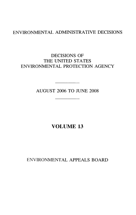 handle is hein.usfed/eadec0013 and id is 1 raw text is: ENVIRONMENTAL ADMINISTRATIVE DECISIONS

DECISIONS OF
THE UNITED STATES
ENVIRONMENTAL PROTECTION AGENCY
AUGUST 2006 TO JUNE 2008
VOLUME 13

ENVIRONMENTAL APPEALS BOARD


