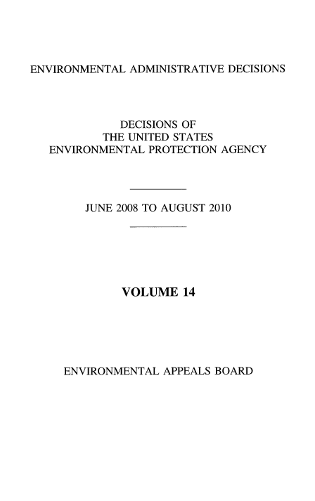 handle is hein.usfed/eadec0014 and id is 1 raw text is: ENVIRONMENTAL ADMINISTRATIVE DECISIONS

DECISIONS OF
THE UNITED STATES
ENVIRONMENTAL PROTECTION AGENCY
JUNE 2008 TO AUGUST 2010
VOLUME 14

ENVIRONMENTAL APPEALS BOARD


