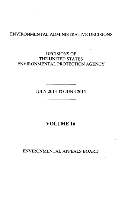 handle is hein.usfed/eadec0016 and id is 1 raw text is: 





ENVIRONMENTAL ADMINISTRATIVE DECISIONS


          DECISIONS OF
        THE UNITED STATES
ENVIRONMENTAL PROTECTION AGENCY





      JULY 2013 TO JUNE 2015


VOLUME   16


ENVIRONMENTAL APPEALS BOARD


