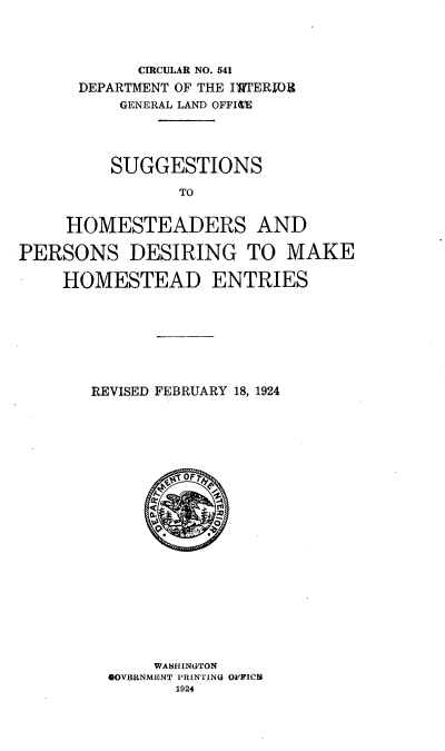 handle is hein.usfed/eang0001 and id is 1 raw text is: 



            CICULAR NO. 541
      DEPARTMENT OF THE IW1ERIOR
          GENERAL LAND OFFIE




          SUGGESTIONS

                TO


     HOMESTEADERS AND

PERSONS DESIRING TO MAKE

    HOMESTEAD ENTRIES


REVISED FEBRUARY 18, 1924





















      WASHINGTON
  0OVERNMENT PRINTING OFFICB
        1924


