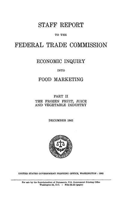 handle is hein.usfed/ecinqyfmk0002 and id is 1 raw text is: 





STAFF REPORT


                    TO THE


FEDERAL TRADE COMMISSION



           ECONOMIC INQUIRY

                     INTO

            FOOD   MARKETING



                   PART  II
          THE  FROZEN  FRUIT, JUICE
          AND  VEGETABLE  INDUSTRY



                 DECEMBER 1962













  UNITED STATES GOVERNMENT PRINTING OFFICE, WASHINGTON 1962

    For sale by the Superintendent of Documents, U.S. Government Printing Office
            Washington 25, D.C. - Price $1.25 (paper)


