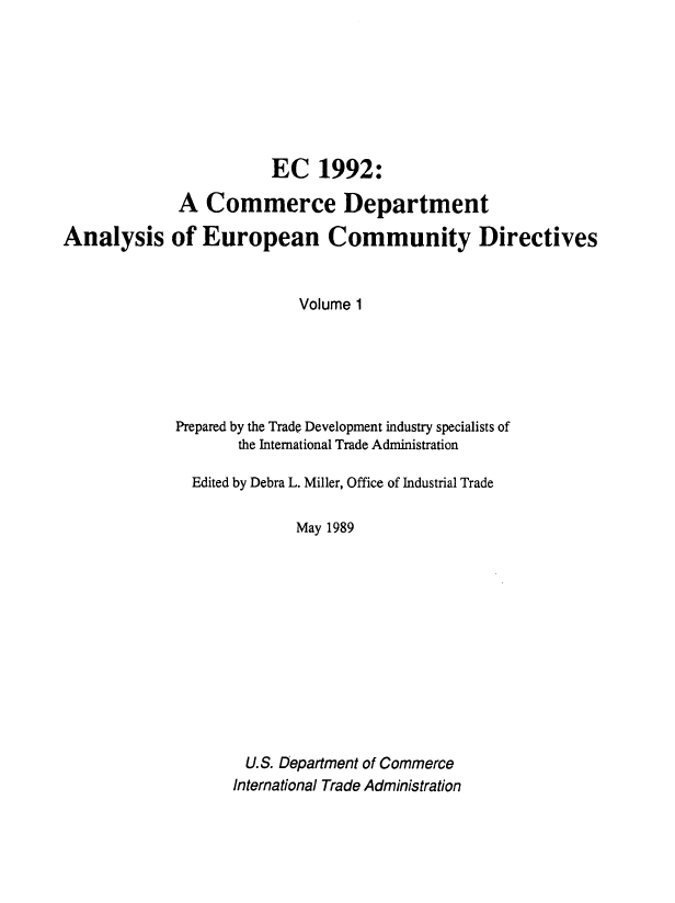 handle is hein.usfed/ecnnt0001 and id is 1 raw text is: EC 1992:
A Commerce Department
Analysis of European Community Directives
Volume 1
Prepared by the Trade Development industry specialists of
the International Trade Administration
Edited by Debra L. Miller, Office of Industrial Trade
May 1989
U.S. Department of Commerce
International Trade Administration


