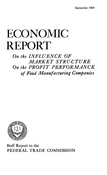 handle is hein.usfed/ecrimkspp0001 and id is 1 raw text is: September 1969


ECONOMIC

REPORT
  On the INFLUENCE OF
       MARKET  STRUCTURE
  On the PROFIT PERFORMANCE
    of Food Manufacturing Companies










    NCM 'l*
Staff Report to the
FEDERAL TRADE COMMISSION


