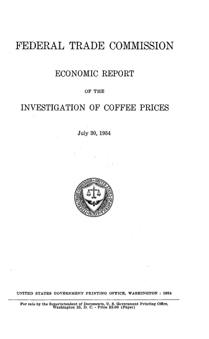handle is hein.usfed/ecrpivcf0001 and id is 1 raw text is: 






FEDERAL TRADE COMMISSION


           ECONOMIC REPORT


                    OF THE


 INVESTIGATION OF COFFEE PRICES



                  July 30, 1954



























UNITED STATES GOVERNMENT PRINTING OFFICE, WASHINGTON: 1954

For sale by the Superintendent of Documents, U. S. Government Printing Office,
           Washington 25, D. C.. - Price $2.00 (Paper)


