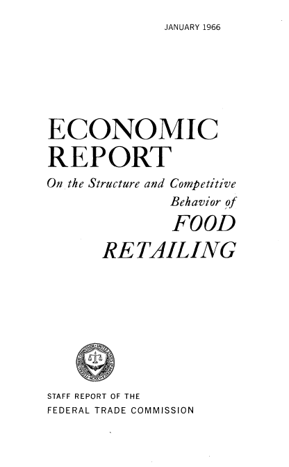 handle is hein.usfed/ecrscbf0001 and id is 1 raw text is: 
JANUARY 1966


ECONOMIC

REPORT
On the Structure and Competitive
              Behavior of

              FOOD

      RE  TAILING









STAFF REPORT OF THE
FEDERAL TRADE COMMISSION


