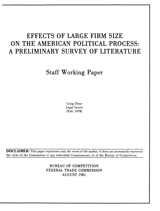 handle is hein.usfed/eflgfsz0001 and id is 1 raw text is: 







        EFFECTS OF LARGE FIRM SIZE

 ON   THE   AMERICAN POLITICAL PROCESS:

A  PRELIMINARY SURVEY OF LITERATURE




                Staff Working Paper






                         Craig Dean
                         Legal Intern
                         (Fall, 1978)


DISCLAIMER: This paper represents only the views of the author. It does not necessarily represent
the views of the Commission or any individual Commissioner, or of the Bureau of Competition.


BUREAU   OF COMPETITION
FEDERAL TRADE COMMISSION
       AUGUST 1981


