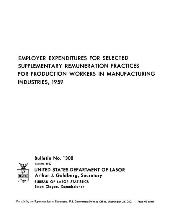 handle is hein.usfed/empresfsds0001 and id is 1 raw text is: EMPLOYER EXPENDITURES FOR SELECTED
SUPPLEMENTARY REMUNERATION PRACTICES
FOR PRODUCTION WORKERS IN MANUFACTURING
INDUSTRIES, 1959

Bulletin No. 1308
January 1962
UNITED STATES DEPARTMENT OF LABOR
Arthur J. Goldberg, Secretary
BUREAU OF LABOR STATISTICS
Ewan Clague, Commissioner

For sale by the Superintendent of Documents, U.S. Government Printing Office, Washington 25, D.C. - Price 65 cents


