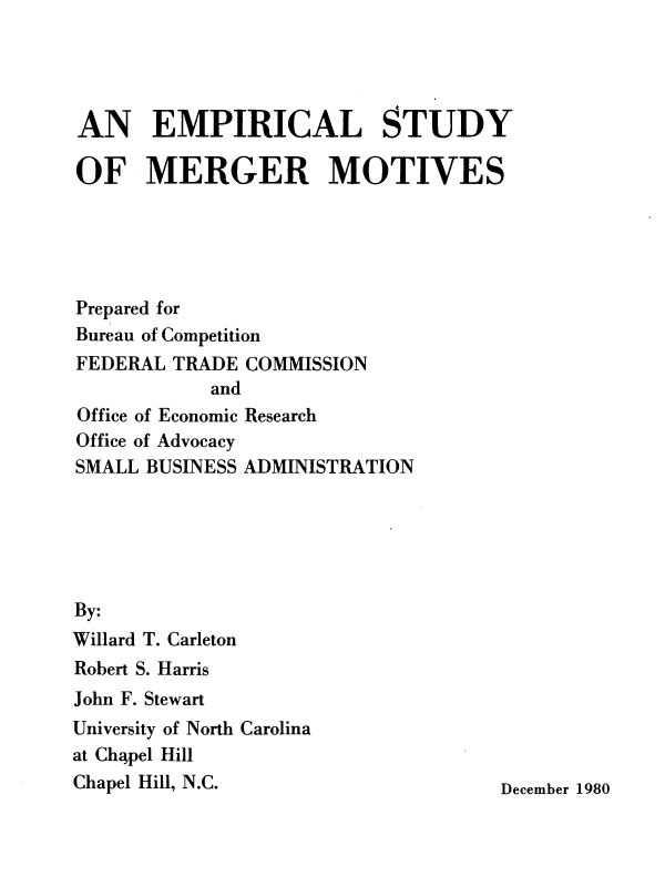 handle is hein.usfed/empsmg0001 and id is 1 raw text is: 




AN EMPIRICAL STUDY

OF MERGER MOTIVES





Prepared for
Bureau of Competition
FEDERAL  TRADE COMMISSION
            and
Office of Economic Research
Office of Advocacy
SMALL BUSINESS ADMINISTRATION






By:
Willard T. Carleton
Robert S. Harris
John F. Stewart
University of North Carolina
at Chapel Hill
Chapel Hill, N.C.                    December 1980


