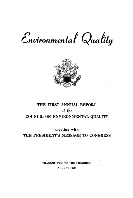 handle is hein.usfed/enviroqu0001 and id is 1 raw text is: 6nvironmental

Qity

THE FIRST ANNUAL REPORT
of the
COUNCIL ON ENVIRONMENTAL QUALITY
together with
THE PRESIDENT'S MESSAGE TO CONGRESS
TRANSMITTED TO THE CONGRESS
AUGUST 1970


