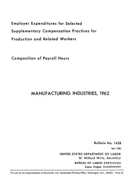 handle is hein.usfed/eresfsd0001 and id is 1 raw text is: Employer Expenditures for Selected
Supplementary Compensation Practices for
Production and Related Workers
Composition of Payroll Hours
MANUFACTURING INDUSTRIES, 1962
Bulletin No. 1428
April 1965
UNITED STATES DEPARTMENT OF LABOR
W. Willard Wirtz, Secretary
BUREAU OF LABOR STATISTICS
Ewan Clague, Commissioner
For sale by the Superintendent of Documents, U.S. Government Printing Office, Washington, D.C., 20402 - Price $1


