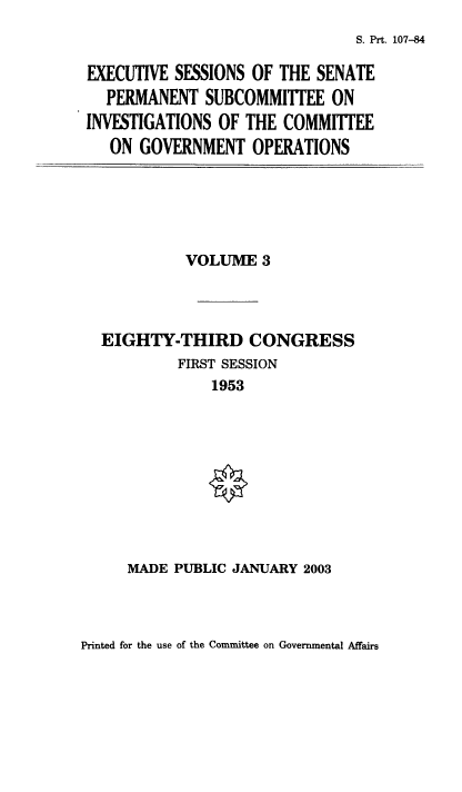 handle is hein.usfed/exesspes0003 and id is 1 raw text is: S. Prt. 107-84

EXECUTIVE SESSIONS OF THE SENATE
PERMANENT SUBCOMMITTEE ON
INVESTIGATIONS OF THE COMMITTEE
ON GOVERNMENT OPERATIONS

VOLUME 3
EIGHTY-THIRD CONGRESS
FIRST SESSION
1953

MADE PUBLIC JANUARY 2003

Printed for the use of the Committee on Governmental Affairs


