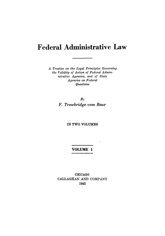 handle is hein.usfed/fadminaw0001 and id is 1 raw text is: Federal Administrative Law
A Treatise on the Legal Principles Governing
the Validity of Action of Federal Admin-
istrative Agencies, and of State
Agencies on Federal
Questions
By
F. Trowbridge vom Baur

IN TWO VOLUMES
VOLUME 1
CHICAGO
CALLAGHAN AND COMPANY
1942


