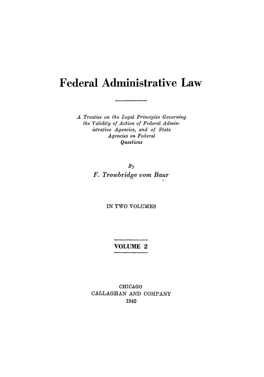 handle is hein.usfed/fadminaw0002 and id is 1 raw text is: Federal Administrative Law
A Treatise on the Legal Principles Governing
the Validity of Action of Federal Admin-
istrative Agencies, and of State
Agencies on Federal
Questions
By
F. Trowbridge vom Baur

IN TWO VOLUMES
VOLUME 2
CHICAGO
CALLAGHAN AND COMPANY
1942


