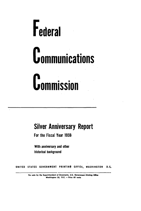 handle is hein.usfed/fccanpre0025 and id is 1 raw text is: Federal
Communications
Commission
Silver Anniversary Report
For the Fiscal Year 1959
With anniversary and other
historical background
UNITED STATES GOVERNMENT PRINTINI GIFFICE, WASHINGTON     D.C.
For sale by the Superintendent of Documents, U.S. Government Printing Oflice
Washington 25, D.C. - Price 65 cents


