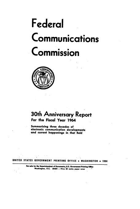 handle is hein.usfed/fccanpre0030 and id is 1 raw text is: Federal
Communications
Commission

30th Anniversary Report
For the Fiscal Year 1964
Summarizing three decades of
electronic communication developments
and current happenings in that field
UNITED STATES GOVERNMENT PRINTING OFFICE a WASHINGTON * 1964
F e lby the Superintenden of Dqcumet,.U.S. GovmmeAtPnting Ole
Washington, D.C. 20402 - Price 50 cents; paper cover


