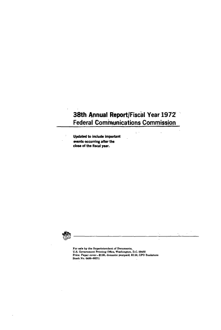 handle is hein.usfed/fccanpre0038 and id is 1 raw text is: 38th.Annual Report/FisCal Year 197Z
Federal Communications Commission

Updated to include important
events occurring after the
close of the fiscal year.

For sale by the Superintendent of Documents,
U.S. Government Printing Office, Washington, D.C. 20402
Price: Paper cover-$2.85. domestic postpaid; $2.50, GPO Bookstore
Stock No. 0400-00271


