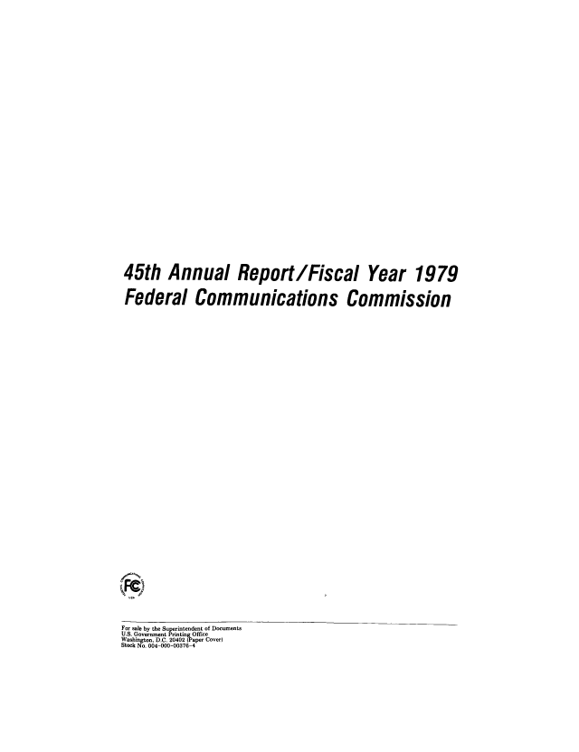 handle is hein.usfed/fccanpre0045 and id is 1 raw text is: 45th Annual Report/Fiscal Year 1979
Federal Communications Commission
For sale by the Superintendent of Documents
U.S. Government PrintinOffice
Washington, D.C. 20402 , aper Cover
Stock No. 004-000-00376-4


