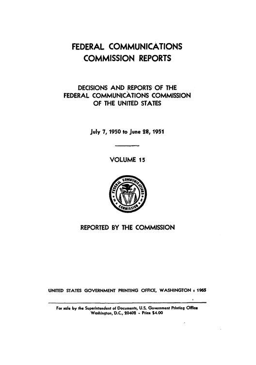 handle is hein.usfed/fccrepfs0015 and id is 1 raw text is: FEDERAL COMMUNICATIONS
COMMISSION REPORTS
DECISIONS AND REPORTS OF THE
FEDERAL COMMUNICATIONS COMMISSION
OF THE UNITED STATES
July 7, 1950 to June 28, 1951
VOLUME 15

REPORTED BY THE COMMISSION
UNITED STATES GOVERNMENT PRINTING           OFFICE, WASHINGTON        1 t965
For sale by the Superintendent oF Documents, U.S. Government Printing Office
Washington, D.C., 20402 - Price $4.00


