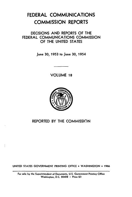 handle is hein.usfed/fccrepfs0018 and id is 1 raw text is: FEDERAL COMMUNICATIONS
COMMISSION REPORTS
DECISIONS AND REPORTS OF THE
FEDERAL COMMUNICATIONS COMMISSION
OF THE UNITED STATES
June 30, 1953 to June 30, 1954
VOLUME 18

REPORTED BY THE COMMISSION
UNITED STATES GOVERNMENT PRINTING OFFICE 9 WASHINGTON * 1966
For sale by the Superintendent oF Documents, U.S. Government Printing Office
Washington, D.C. 20402 - Price $3


