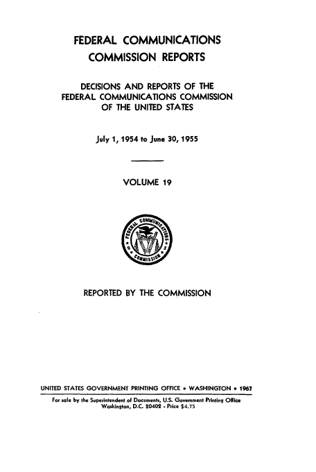 handle is hein.usfed/fccrepfs0019 and id is 1 raw text is: FEDERAL COMMUNICATIONS
COMMISSION REPORTS
DECISIONS AND REPORTS OF THE
FEDERAL COMMUNICATIONS COMMISSION
OF THE UNITED STATES
July 1, 1954 to June 30, 1955
VOLUME 19

REPORTED BY THE COMMISSION
UNITED STATES GOVERNMENT PRINTING OFFICE * WASHINGTON a 1967
For sale by the Superintendent oF Documents, U.S. Government Printing Office
Washington, D.C. 20402 - Price $4.75


