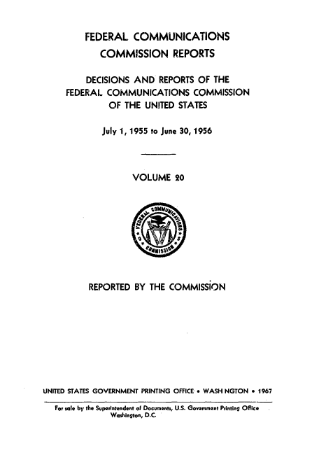 handle is hein.usfed/fccrepfs0020 and id is 1 raw text is: FEDERAL COMMUNICATIONS
COMMISSION REPORTS
DECISIONS AND REPORTS OF THE
FEDERAL COMMUNICATIONS COMMISSION
OF THE UNITED STATES
July 1, 1955 to June 30, 1956
VOLUME 20

REPORTED BY THE COMMISSION
UNITED STATES GOVERNMENT PRINTING OFFICE-* WASH NGTON * 1967
For sale by the Superintendent of Documents, U.S. Government Printing Office
Washington, D.C.


