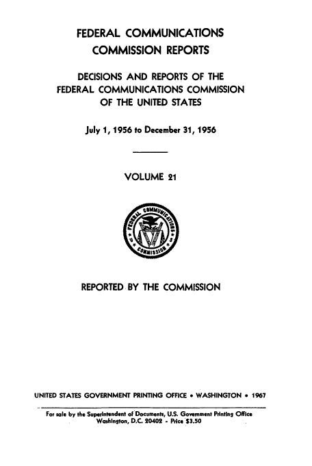 handle is hein.usfed/fccrepfs0021 and id is 1 raw text is: FEDERAL COMMUNICATIONS
COMMISSION REPORTS
DECISIONS AND REPORTS OF THE
FEDERAL COMMUNICATIONS COMMISSION
OF THE UNITED STATES
July 1, 1956 to December 31, 1956
VOLUME 21

REPORTED BY THE COMMISSION
UNITED STATES GOVERNMENT PRINTING OFFICE * WASHINGTON 9 1967
For sale by the Superintendent of Documents, U.S. Government Printing Office
Washington, D.C. 20402 - Price S3.50



