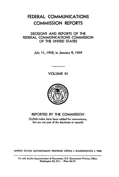 handle is hein.usfed/fccrepfs0025 and id is 1 raw text is: FEDERAL COMMUNICATIONS
COMMISSION REPORTS
DECISIONS AND REPORTS OF THE
FEDERAL COMMUNICATIONS COMMISSION
OF THE UNITED STATES
July 11, 1958, to January 9, 1959
VOLUME 25

REPORTED BY THE COMMISSION
(Syllabi-index have been added For convenience,
but are not part of the decisions or reports)
UNITED STATES GOVERNMENT PRINTING OFFICE * WASHINGTON * 1960
For sale bythe Superintendent of Documents, U.S. Government Pfinting Office
Washington 25, D.C. - Price $4.75


