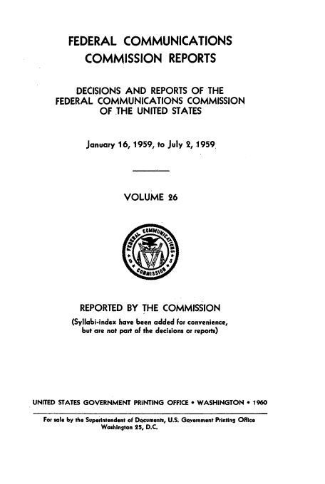 handle is hein.usfed/fccrepfs0026 and id is 1 raw text is: FEDERAL COMMUNICATIONS
COMMISSION REPORTS
DECISIONS AND REPORTS OF THE
FEDERAL COMMUNICATIONS COMMISSION
OF THE UNITED STATES
January 16, 1959, to July 2, 1959
VOLUME 26

REPORTED BY THE COMMISSION
(Syllabi-index have been added For convenience,
but are not part oF the decisions or reports)
UNITED STATES GOVERNMENT PRINTING OFFICE 9 WASHINGTON e 1960
For sale by the Superintendent oF DQcuments, U.S. Government Printing Office
Washin~ton 25, D.C.


