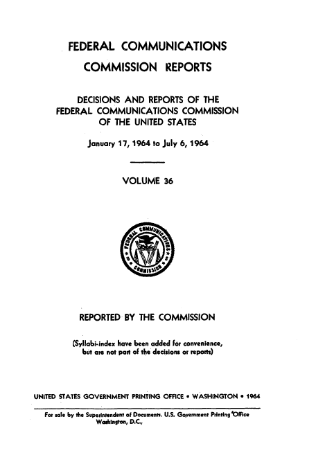 handle is hein.usfed/fccrepfs0036 and id is 1 raw text is: FEDERAL COMMUNICATIONS
COMMISSION     REPORTS
DECISIONS AND REPORTS OF THE
FEDERAL COMMUNICATIONS COMMISSION
OF THE UNITED STATES
January 17, 1964 to July 6, 1964
VOLUME 36

REPORTED BY THE COMMISSION
(Syllabi-index have been added for convenience,
but are not part of the decisions or reports)
UNITED STATES GOVERNMENT PRINTING OFFICE o WASHINGTON e 1964
For sale by the Superintendent of Documents. U.S. Govremment Printing iOlfice
Washington, D.C.,


