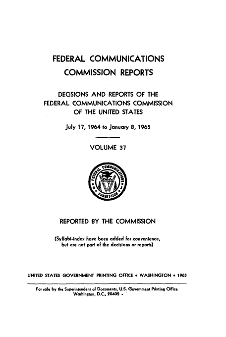 handle is hein.usfed/fccrepfs0037 and id is 1 raw text is: FEDERAL COMMUNICATIONS
COMMISSION REPORTS
DECISIONS AND REPORTS OF THE
FEDERAL COMMUNICATIONS COMMISSION
OF THE UNITED STATES
July 17, 1964 to January 8, 1965
VOLUME 37

REPORTED BY THE COMMISSION
(Syllabi-index have been added for convenience,
but are not part of the decisions or reports)
UNITED STATES GOVERNMENT PRINTING OFFICE a WASHINGTON e 1965
For sale by the Superintendent of Documents, U.S. Government Printing Office
Washington, D.C., 20402 - -


