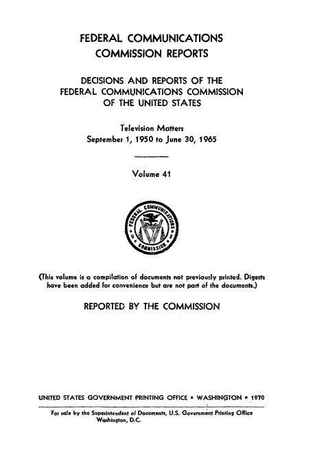 handle is hein.usfed/fccrepfs0041 and id is 1 raw text is: FEDERAL COMMUNICATIONS
COMMISSION REPORTS
DECISIONS AND REPORTS OF THE
FEDERAL COMMUNICATIONS COMMISSION
OF THE UNITED STATES
Television Matters
September 1, 1950 to June 30, 1965

Volume 41

(This volume is a compilation of documents not previously printed. Digests
have been added -for convenience but are not part of the documents.)
REPORTED BY THE COMMISSION
UNITED STATES GOVERNMENT PRINTING OFFICE e WASHINGTON e 1970
For sale by the Superintendent of Documents, U.S. Government Printing Office
Washington, D.C.



