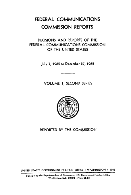 handle is hein.usfed/fccrepfss0001 and id is 1 raw text is: FEDERAL COMMUNICATIONS
COMMISSION REPORTS
DECISIONS AND REPORTS OF THE
FEDERAL COMMUNICATIONS COMMISSION
OF THE UNITED STATES
July 7, 1965 to December 27, 1965
VOLUME 1, SECOND SERIES

REPORTED BY THE COMMISSION
UNITED STATES GOVERNMENT PRINTING OFFICE e WASHINGTON * 1966
For sale by the Superintendent of Documents, U.S. Government Printing Office
Washington, D.C. 20402 - Price $5.25


