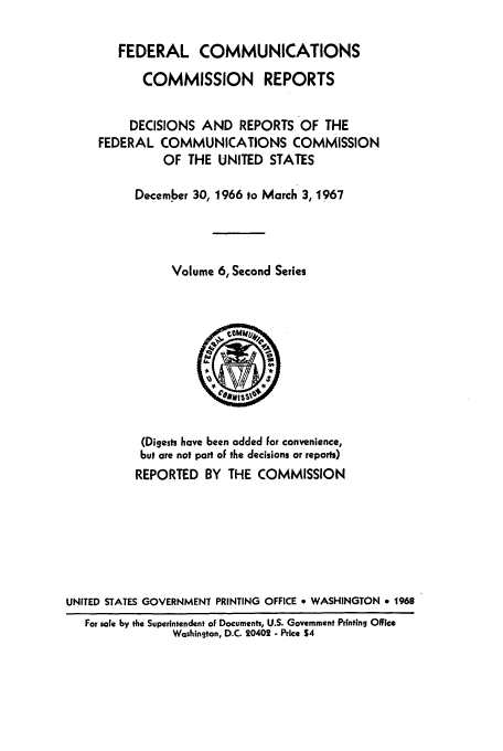 handle is hein.usfed/fccrepfss0006 and id is 1 raw text is: FEDERAL COMMUNICATIONS
COMMISSION REPORTS
DECISIONS AND REPORTS OF THE
FEDERAL COMMUNICATIONS COMMISSION
OF THE UNITED STATES
December 30, 1966 to March 3, 1967
Volume 6, Second Series

(Digests have been added For convenience,
but are not part of the decisions or reports)
REPORTED BY THE COMMISSION
UNITED STATES GOVERNMENT PRINTING OFFICE * WASHINGTON * 1968
For sale by the Superintendent of Documents, U.S. Government Printing Office
Washington, D.C. 20402 - Price $4


