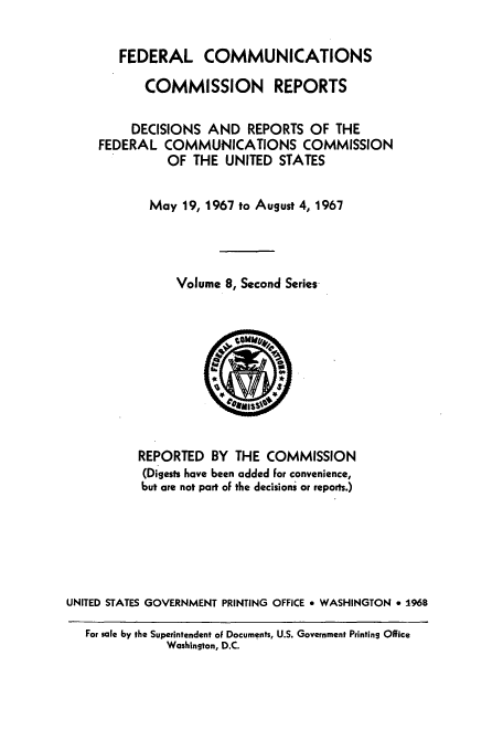 handle is hein.usfed/fccrepfss0008 and id is 1 raw text is: FEDERAL COMMUNICATIONS
COMMISSION REPORTS
DECISIONS AND REPORTS OF THE
FEDERAL COMMUNICATIONS COMMISSION
OF THE UNITED STATES
May 19, 1967 to August 4, 1967
Volume 8, Second Series

REPORTED BY THE COMMISSION
(Digests have been added For convenience,
but are not part oF the decisions or reports.)
UNITED STATES GOVERNMENT PRINTING OFFICE * WASHINGTON * 1968
For sale by the Superintendent of Documents, U.S. Government Printing Office
Washington, D.C.



