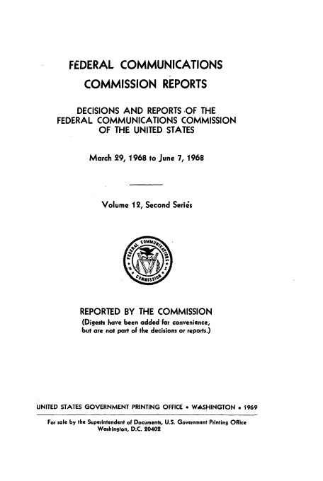 handle is hein.usfed/fccrepfss0012 and id is 1 raw text is: FEDERAL COMMUNICATIONS
COMMISSION REPORTS
DECISIONS AND REPORTS .OF THE
FEDERAL COMMUNICATIONS COMMISSION
OF THE UNITED STATES
March 29, 1968 to June 7, 1968
Volume 12, Second Series

REPORTED BY THE COMMISSION
(Digests have been added For convenience,
but are not part oF the decisions or reports.)
UNITED STATES GOVERNMENT PRINTING OFFICE * WASHINGTON e 1969
For sale by the Superintendent of Documents, U.S. Government Printing Office
Washington, D.C. 20402


