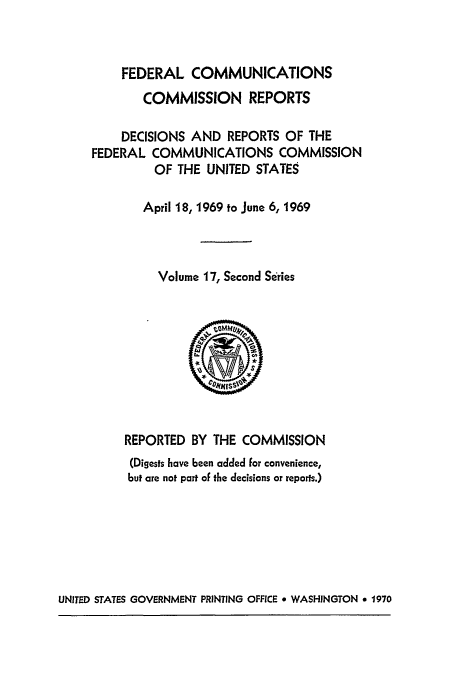 handle is hein.usfed/fccrepfss0017 and id is 1 raw text is: FEDERAL COMMUNICATIONS

COMMISSION REPORTS
DECISIONS AND REPORTS OF THE
FEDERAL COMMUNICATIONS COMMISSION
OF THE UNITED STATES
April 18, 1969 to June 6, 1969
Volume 17, Second Series
REPORTED BY THE COMMISSION
(Digests have been added for convenience,
but are not part of the decisions or reports.)

UNITED STATES GOVERNMENT PRINTING OFFICE 9 WASHINGTON 9 1970


