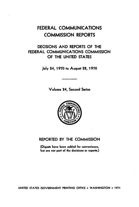 handle is hein.usfed/fccrepfss0024 and id is 1 raw text is: FEDERAL COMMUNICATIONS
COMMISSION REPORTS
DECISIONS AND REPORTS OF THE
FEDERAL COMMUNICATIONS COMMISSION
OF THE UNITED STATES
July 24, 1970 to August 28, 1970
Volume 24, Second Series

REPORTED BY THE COMMISSION
(Digests have been added For convenience,
but are not part of the decisions or reports.)

UNITED STATES GOVERNMENT PRINTING OFFICE * WASHINGTON * 1971


