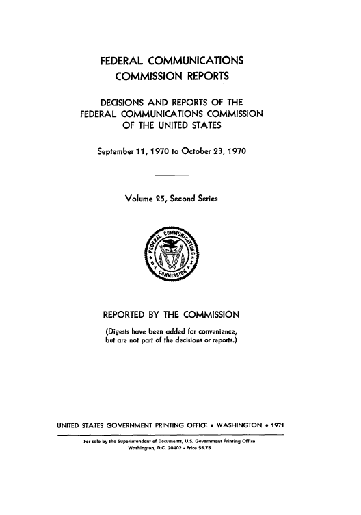 handle is hein.usfed/fccrepfss0025 and id is 1 raw text is: FEDERAL COMMUNICATIONS
COMMISSION REPORTS
DECISIONS AND REPORTS OF THE
FEDERAL COMMUNICATIONS COMMISSION
OF THE UNITED STATES
September 11, 1970 to October 23, 1970
Volume 25, Second Series

REPORTED BY THE COMMISSION
(Digests have been added for convenience,
but are not part of the decisions or reports.)
UNITED STATES GOVERNMENT PRINTING OFFICE * WASHINGTON * 1971

For sale by the Superintendent of Documents, U.S. Government Pirinting Office
Washington, D.C. 20402 - Price $5.75


