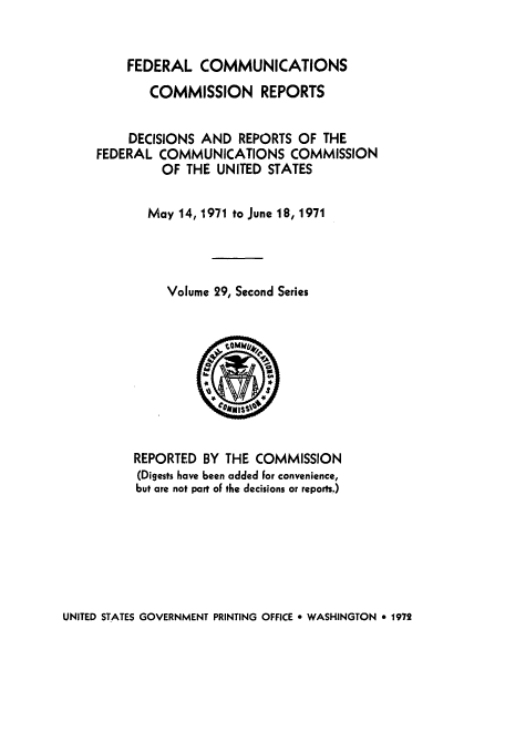 handle is hein.usfed/fccrepfss0029 and id is 1 raw text is: FEDERAL COMMUNICATIONS
COMMISSION REPORTS
DECISIONS AND REPORTS OF THE
FEDERAL COMMUNICATIONS COMMISSION
OF THE UNITED STATES
May 14, 1971 to June 18, 1971
Volume 29, Second Series

REPORTED BY THE COMMISSION
(Digests have been added For convenience,
but are not part oF the decisions or reports.)

UNITED STATES GOVERNMENT PRINTING OFFICE * WASHINGTON * 1972


