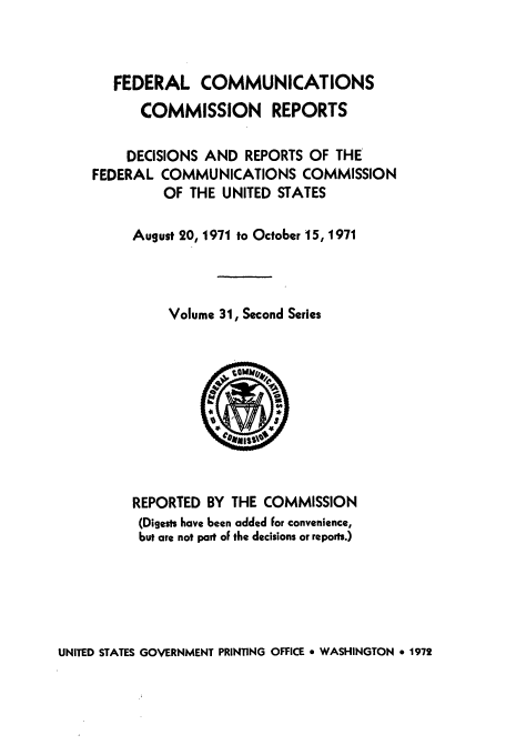 handle is hein.usfed/fccrepfss0031 and id is 1 raw text is: FEDERAL COMMUNICATIONS
COMMISSION REPORTS
DECISIONS AND REPORTS OF THE
FEDERAL COMMUNICATIONS COMMISSION
OF THE UNITED STATES
August 20, 1971 to October 15, 1971
Volume 31, Second Series

REPORTED BY THE COMMISSION
(Digests have been added for convenience,
but are not part of the decisions or reports.)

UNITED STATES GOVERNMENT PRINTING OFFICE * WASHINGTON * 1972


