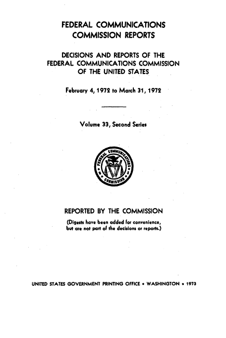 handle is hein.usfed/fccrepfss0033 and id is 1 raw text is: FEDERAL COMMUNICATIONS
COMMISSION REPORTS
DECISIONS AND REPORTS OF THE
FEDERAL COMMUNICATIONS COMMISSION
OF THE UNITED STATES
February 4, 1972 to March 31, 1972
Volume 33, Second Series

REPORTED BY THE COMMISSION
(Digests have been added For convenience,
but are not part oF the decisions or reports.)

UNITED STATES GOVERNMENT PRINTING OFFICE * WASHINGTON 9 1973


