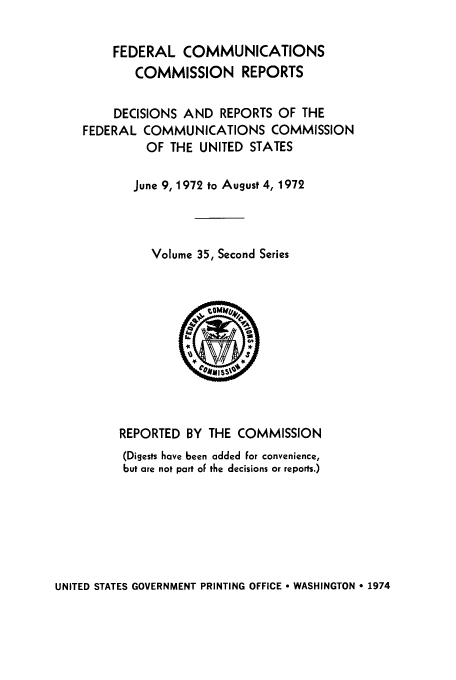 handle is hein.usfed/fccrepfss0035 and id is 1 raw text is: FEDERAL COMMUNICATIONS
COMMISSION REPORTS
DECISIONS AND REPORTS OF THE
FEDERAL COMMUNICATIONS COMMISSION
OF THE UNITED STATES
June 9, 1972 to August 4, 1972
Volume 35, Second Series

REPORTED BY THE COMMISSION
(Digests have been added For convenience,
but are not part oF the decisions or reports.)

UNITED STATES GOVERNMENT PRINTING OFFICE  WASHINGTON * 1974


